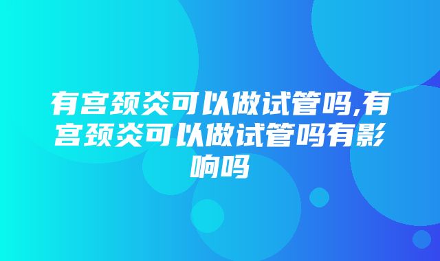 有宫颈炎可以做试管吗,有宫颈炎可以做试管吗有影响吗