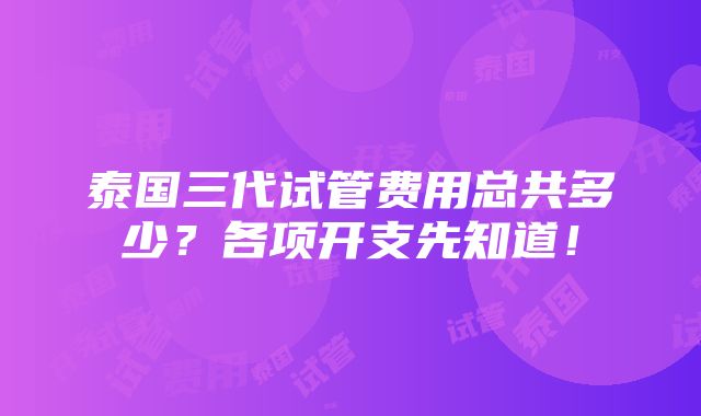 泰国三代试管费用总共多少？各项开支先知道！