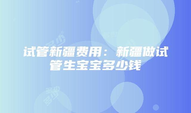 试管新疆费用：新疆做试管生宝宝多少钱