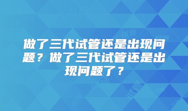 做了三代试管还是出现问题？做了三代试管还是出现问题了？