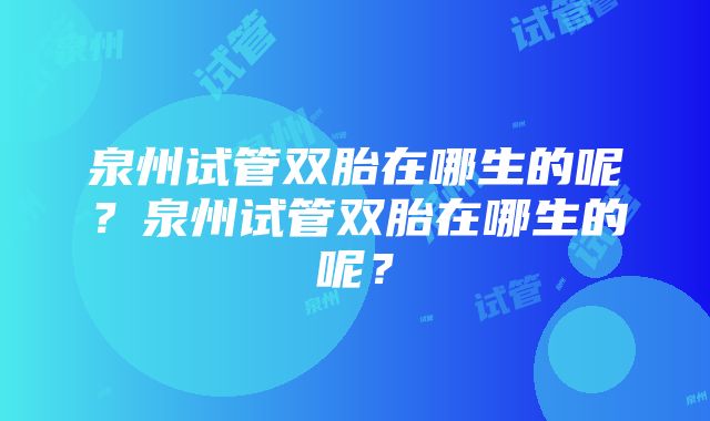 泉州试管双胎在哪生的呢？泉州试管双胎在哪生的呢？