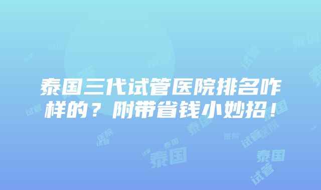 泰国三代试管医院排名咋样的？附带省钱小妙招！