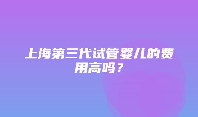 上海第三代试管婴儿的费用高吗？