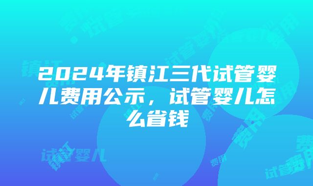 2024年镇江三代试管婴儿费用公示，试管婴儿怎么省钱