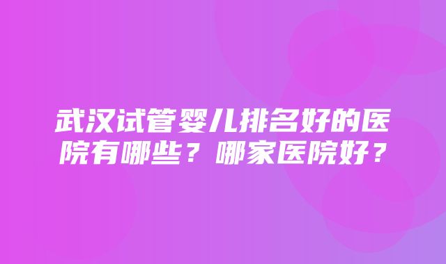 武汉试管婴儿排名好的医院有哪些？哪家医院好？