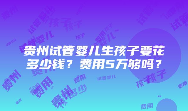 贵州试管婴儿生孩子要花多少钱？费用5万够吗？