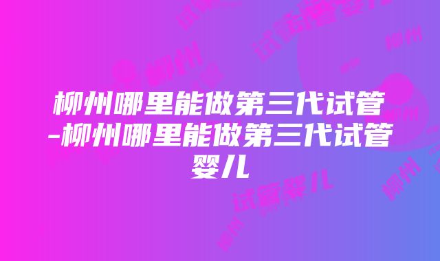 柳州哪里能做第三代试管-柳州哪里能做第三代试管婴儿