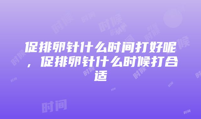 促排卵针什么时间打好呢，促排卵针什么时候打合适