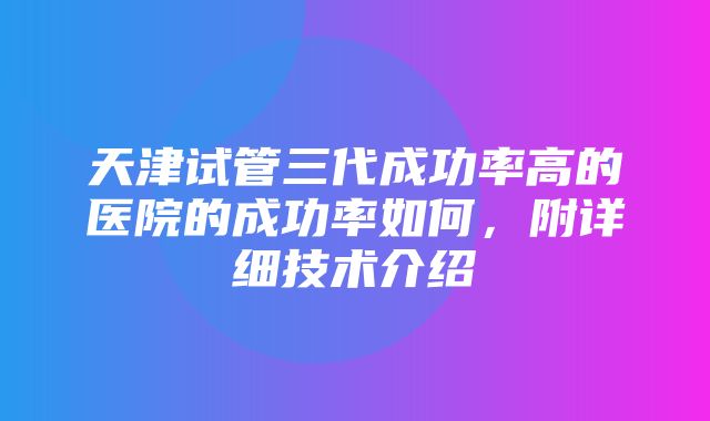 天津试管三代成功率高的医院的成功率如何，附详细技术介绍