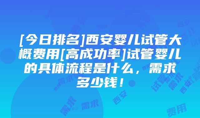 [今日排名]西安婴儿试管大概费用[高成功率]试管婴儿的具体流程是什么，需求多少钱！