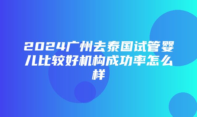 2024广州去泰国试管婴儿比较好机构成功率怎么样