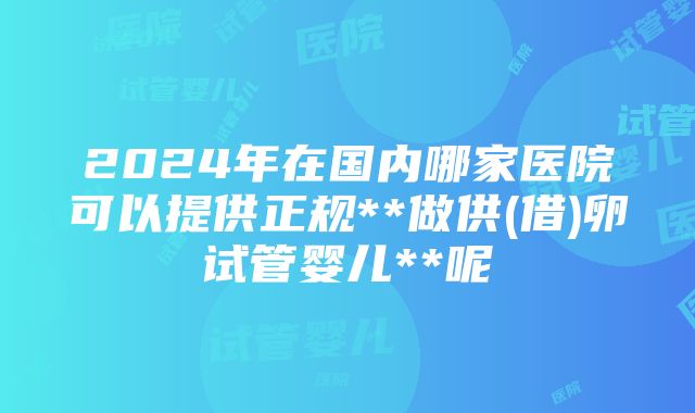 2024年在国内哪家医院可以提供正规**做供(借)卵试管婴儿**呢