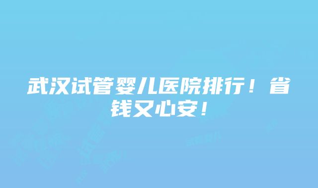 武汉试管婴儿医院排行！省钱又心安！