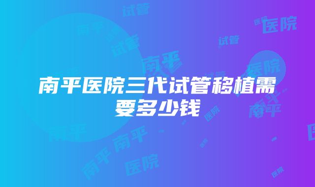 南平医院三代试管移植需要多少钱