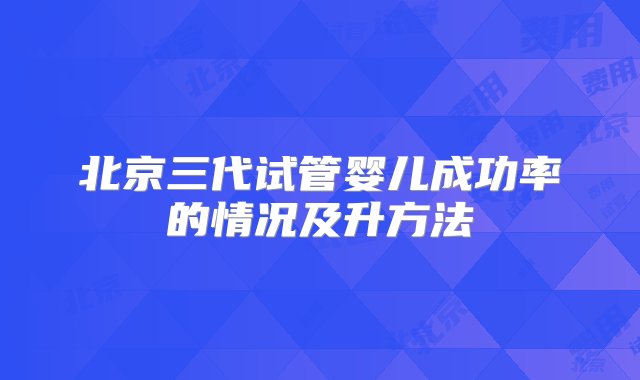 北京三代试管婴儿成功率的情况及升方法