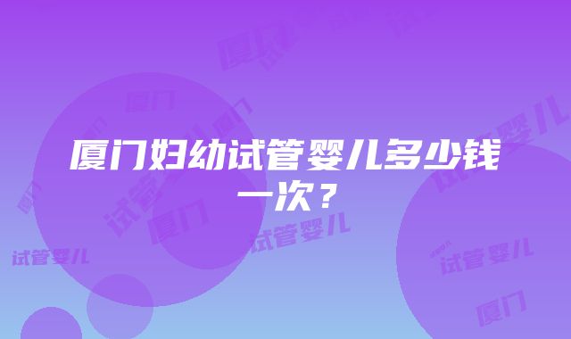 厦门妇幼试管婴儿多少钱一次？