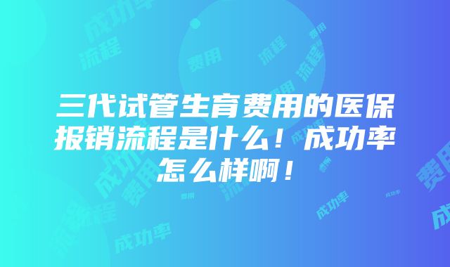 三代试管生育费用的医保报销流程是什么！成功率怎么样啊！