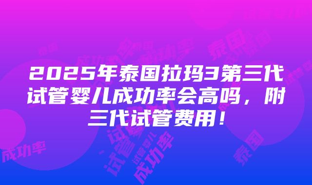 2025年泰国拉玛3第三代试管婴儿成功率会高吗，附三代试管费用！