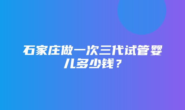 石家庄做一次三代试管婴儿多少钱？