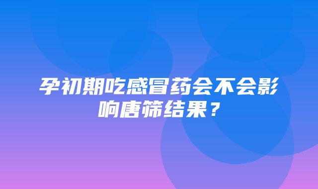 孕初期吃感冒药会不会影响唐筛结果？