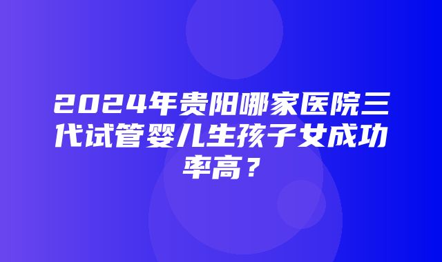 2024年贵阳哪家医院三代试管婴儿生孩子女成功率高？