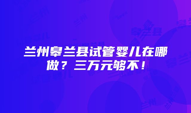 兰州皋兰县试管婴儿在哪做？三万元够不！