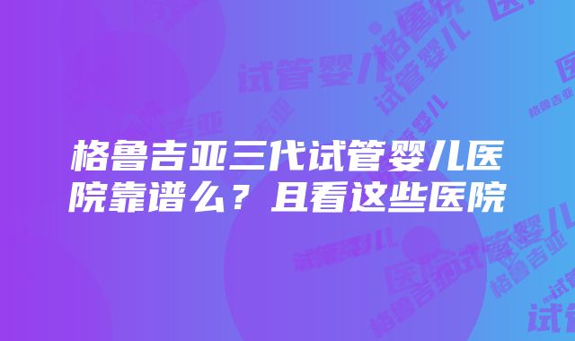 格鲁吉亚三代试管婴儿医院靠谱么？且看这些医院