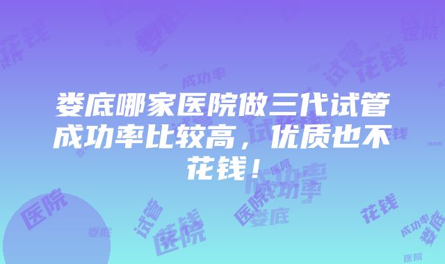 娄底哪家医院做三代试管成功率比较高，优质也不花钱！