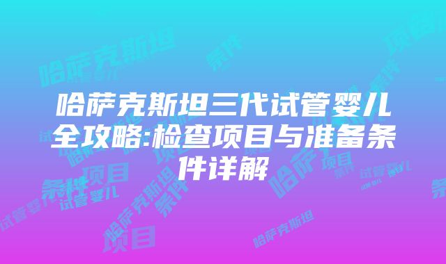 哈萨克斯坦三代试管婴儿全攻略:检查项目与准备条件详解