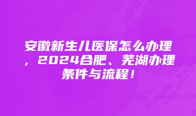 安徽新生儿医保怎么办理，2024合肥、芜湖办理条件与流程！