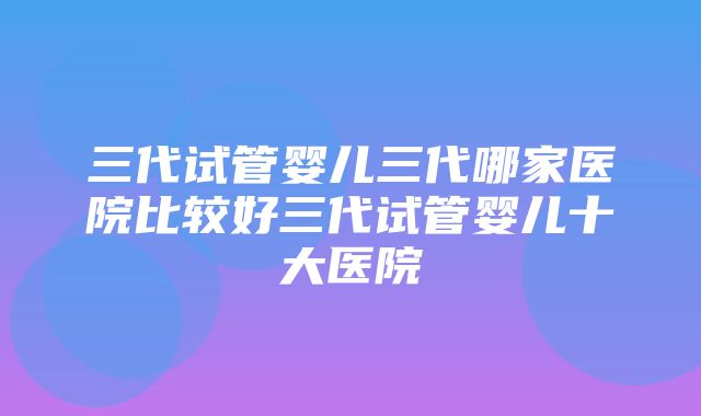 三代试管婴儿三代哪家医院比较好三代试管婴儿十大医院