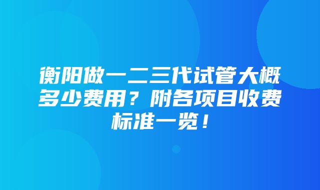 衡阳做一二三代试管大概多少费用？附各项目收费标准一览！