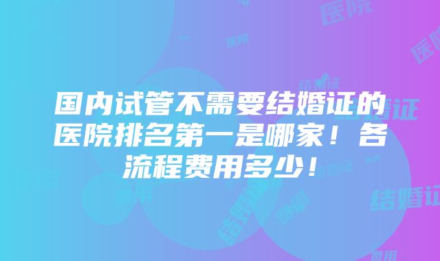 国内试管不需要结婚证的医院排名第一是哪家！各流程费用多少！