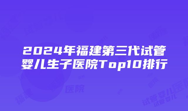 2024年福建第三代试管婴儿生子医院Top10排行