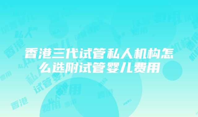 香港三代试管私人机构怎么选附试管婴儿费用