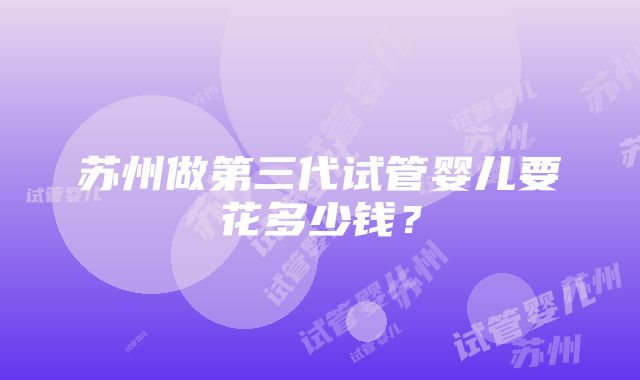 苏州做第三代试管婴儿要花多少钱？