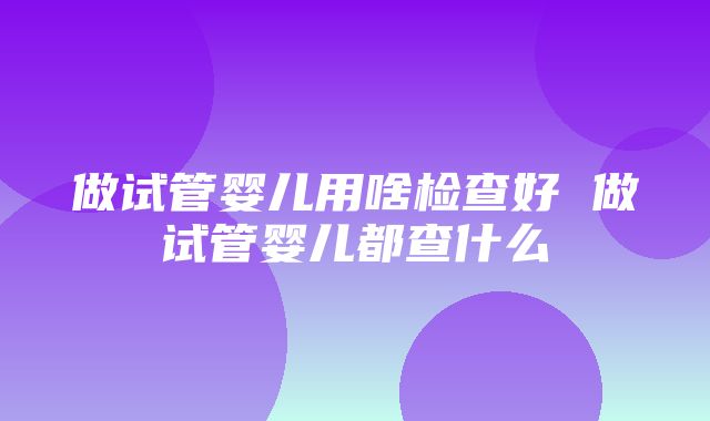 做试管婴儿用啥检查好 做试管婴儿都查什么