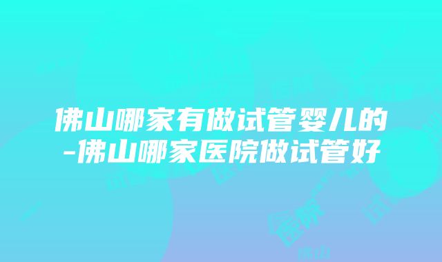 佛山哪家有做试管婴儿的-佛山哪家医院做试管好