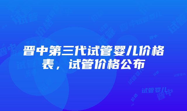 晋中第三代试管婴儿价格表，试管价格公布