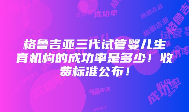 格鲁吉亚三代试管婴儿生育机构的成功率是多少！收费标准公布！