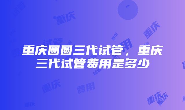 重庆圆圆三代试管，重庆三代试管费用是多少