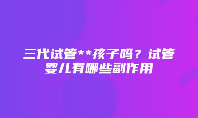 三代试管**孩子吗？试管婴儿有哪些副作用