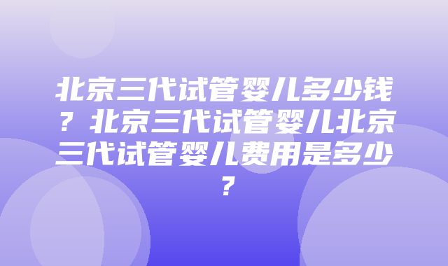 北京三代试管婴儿多少钱？北京三代试管婴儿北京三代试管婴儿费用是多少？