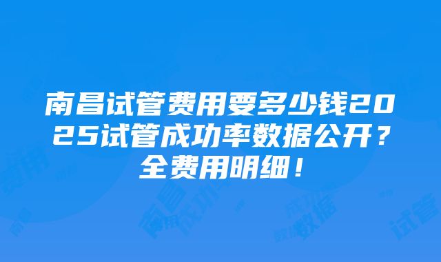 南昌试管费用要多少钱2025试管成功率数据公开？全费用明细！