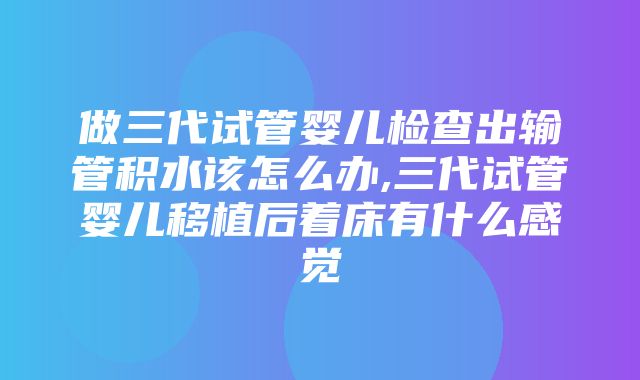 做三代试管婴儿检查出输管积水该怎么办,三代试管婴儿移植后着床有什么感觉