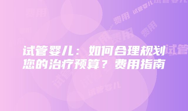 试管婴儿：如何合理规划您的治疗预算？费用指南