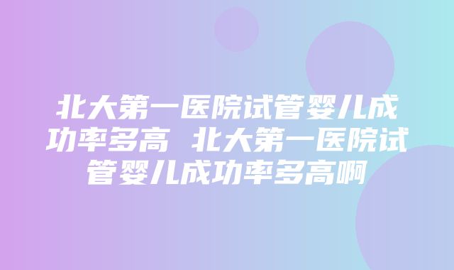 北大第一医院试管婴儿成功率多高 北大第一医院试管婴儿成功率多高啊