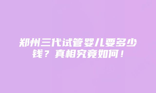 郑州三代试管婴儿要多少钱？真相究竟如何！