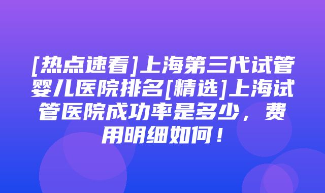 [热点速看]上海第三代试管婴儿医院排名[精选]上海试管医院成功率是多少，费用明细如何！