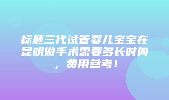 标题三代试管婴儿宝宝在昆明做手术需要多长时间，费用参考！